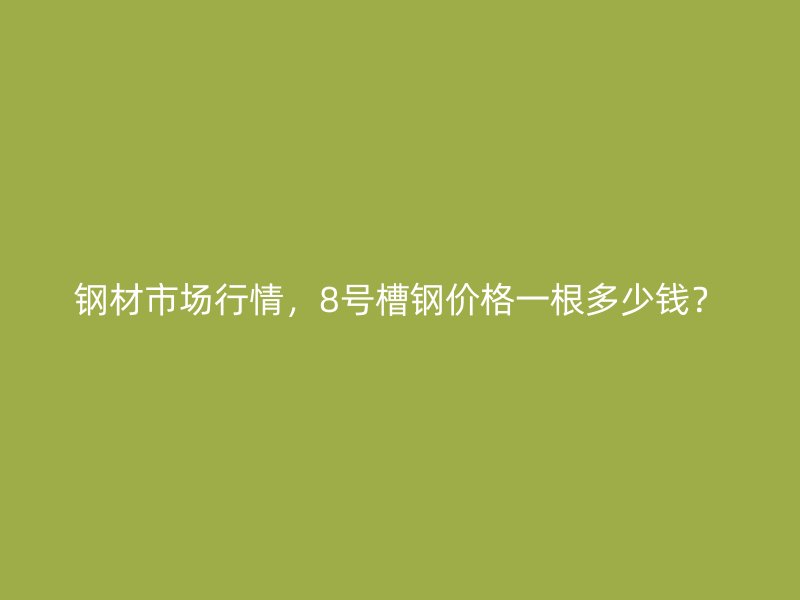 鋼材市場行情，8號(hào)槽鋼價(jià)格一根多少錢？