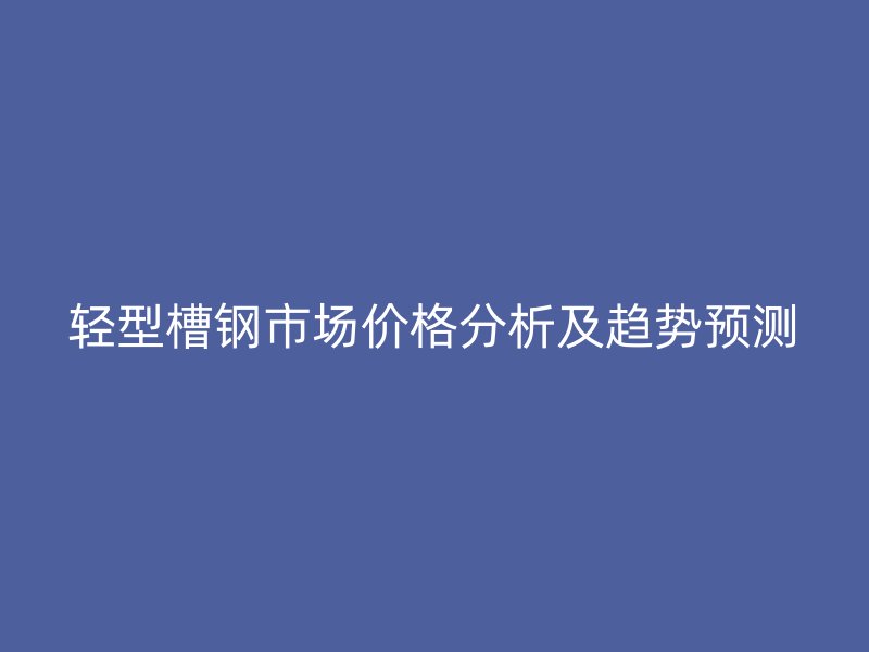 輕型槽鋼市場價格分析及趨勢預測