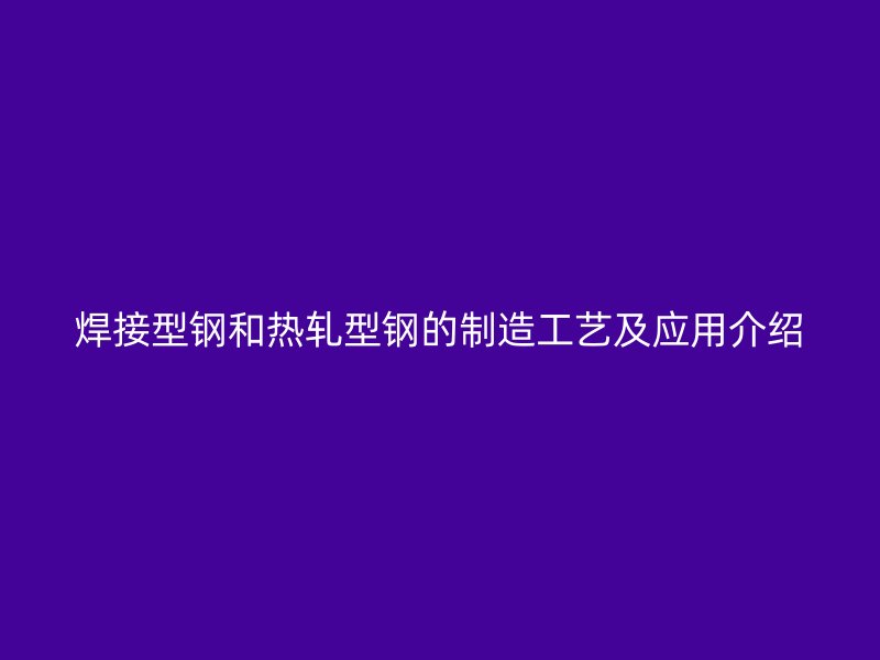 焊接型鋼和熱軋型鋼的制造工藝及應(yīng)用介紹