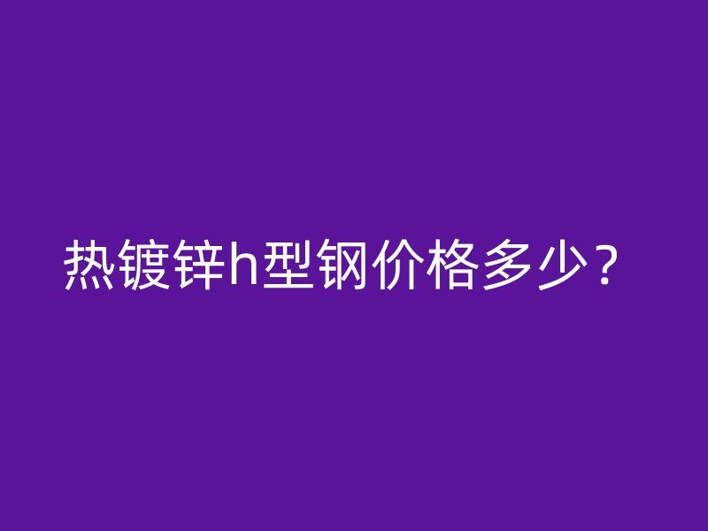 熱鍍鋅h型鋼價格多少？
