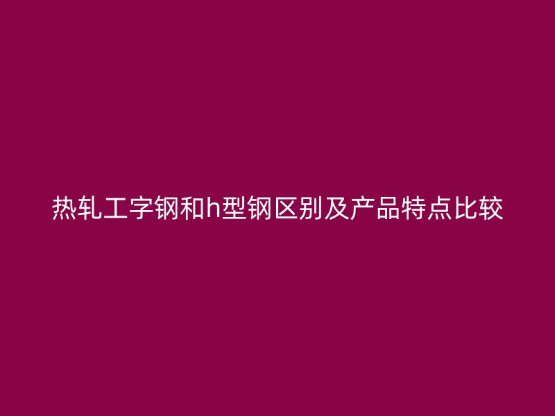 熱軋工字鋼和h型鋼區別及產品特點比較