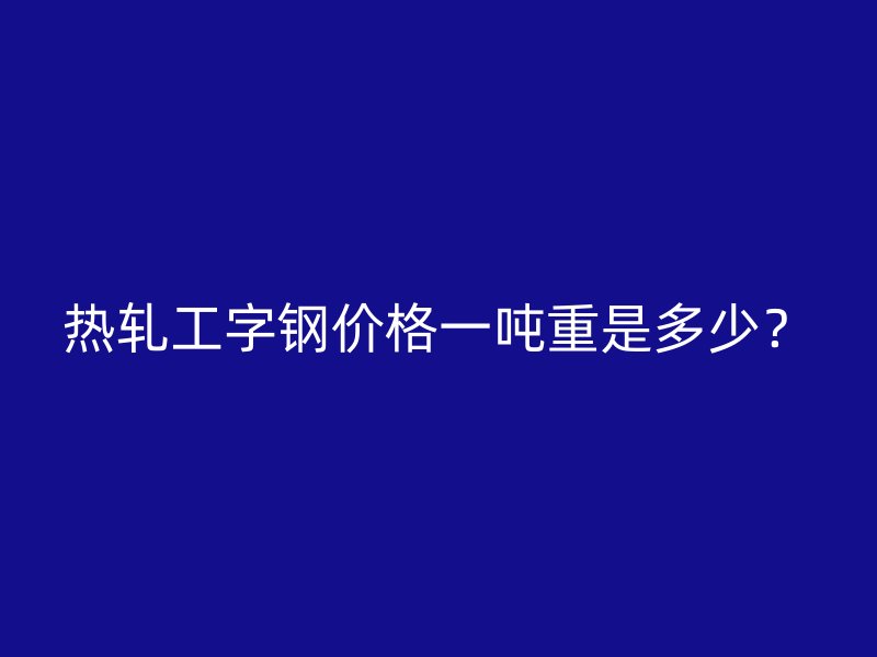 熱軋工字鋼價格一噸重是多少？