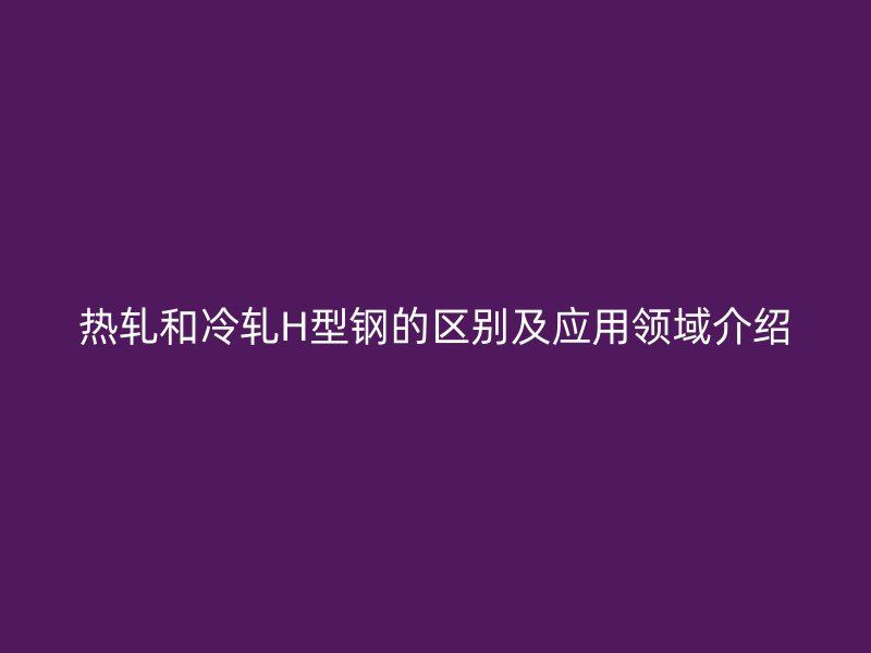 熱軋和冷軋H型鋼的區(qū)別及應(yīng)用領(lǐng)域介紹