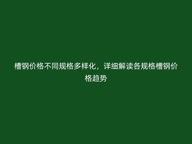槽鋼價格不同規格多樣化，詳細解讀各規格槽鋼價格趨勢