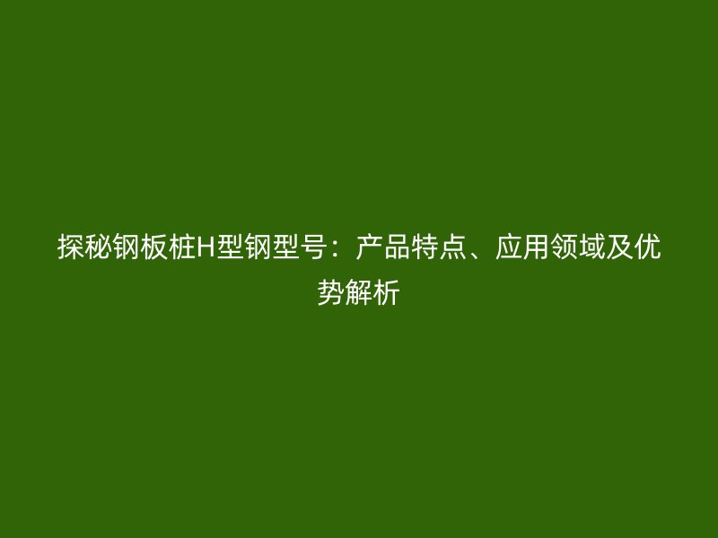 探秘鋼板樁H型鋼型號：產(chǎn)品特點、應(yīng)用領(lǐng)域及優(yōu)勢解析