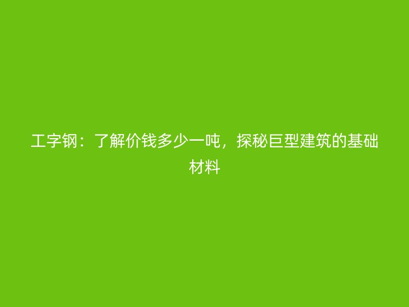 工字鋼：了解價錢多少一噸，探秘巨型建筑的基礎材料