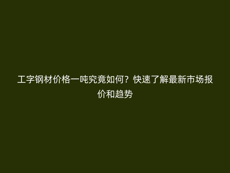 工字鋼材價格一噸究竟如何？快速了解最新市場報價和趨勢