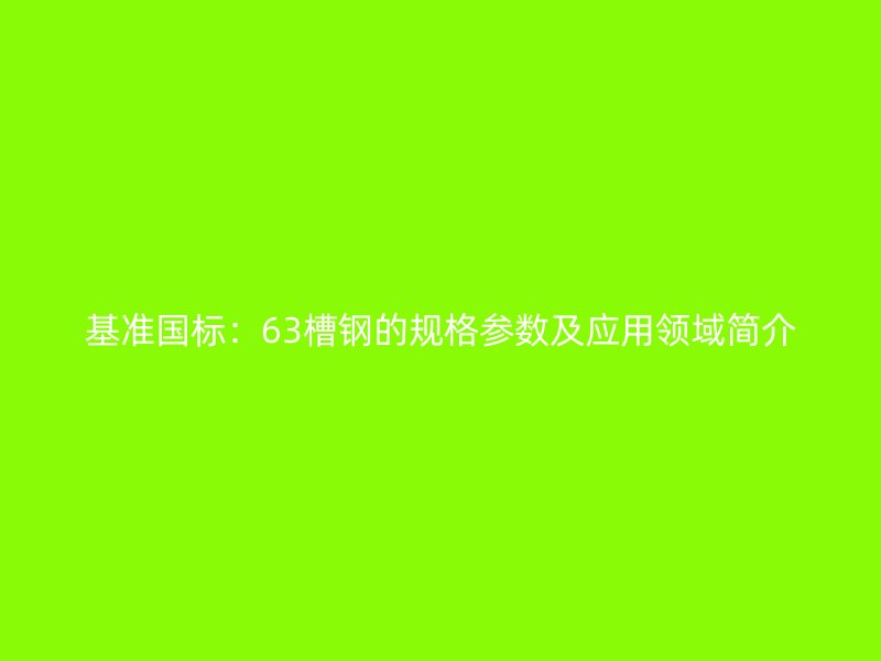 基準(zhǔn)國標(biāo)：63槽鋼的規(guī)格參數(shù)及應(yīng)用領(lǐng)域簡介