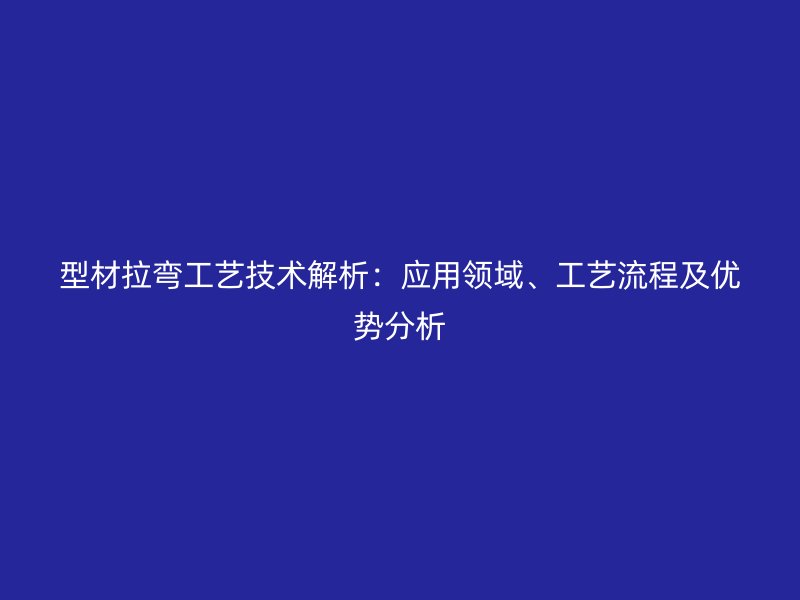 型材拉彎工藝技術解析:應用領域、工藝流程及優勢分析