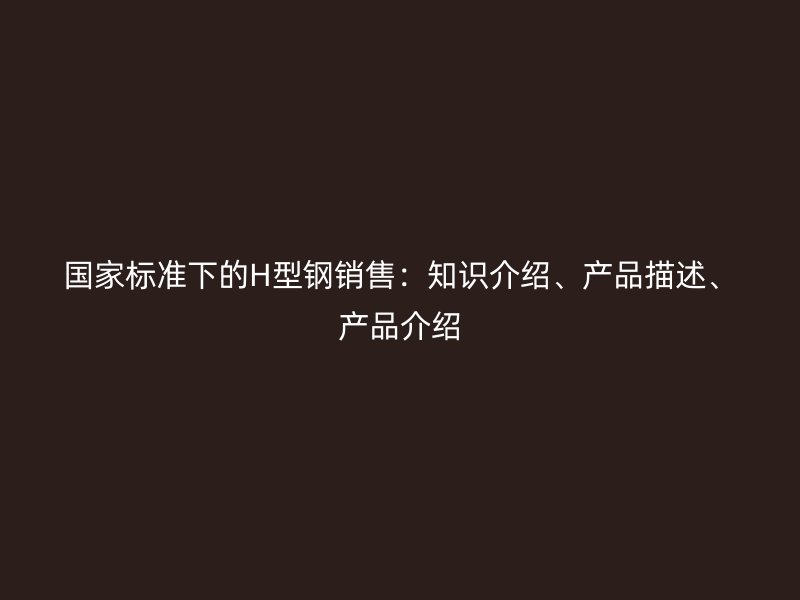 國家標準下的H型鋼銷售：知識介紹、產品描述、產品介紹