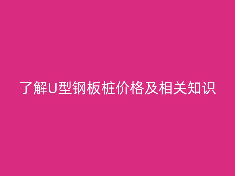 了解U型鋼板樁價格及相關知識