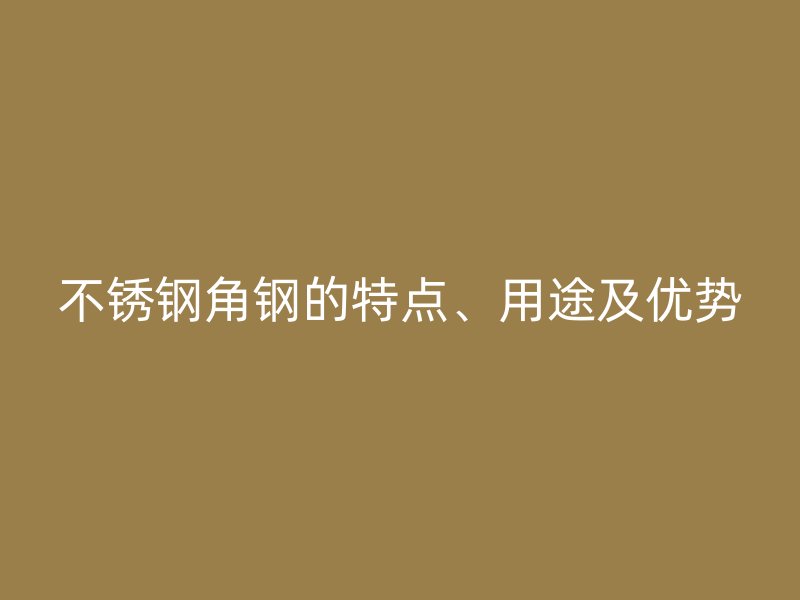 不銹鋼角鋼的特點、用途及優勢