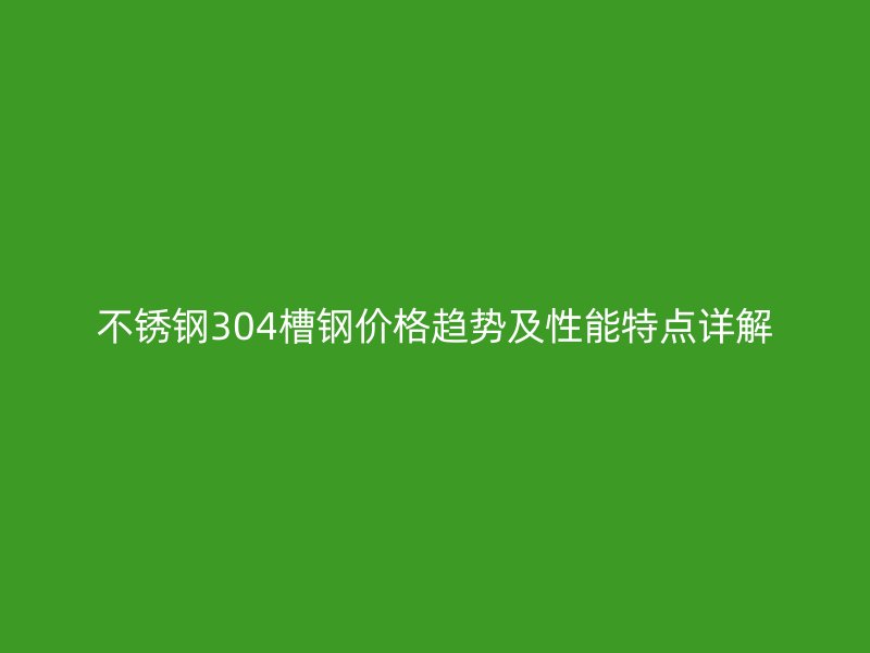 不銹鋼304槽鋼價格趨勢及性能特點詳解