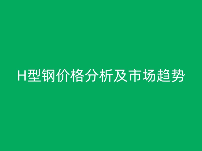 H型鋼價格分析及市場趨勢