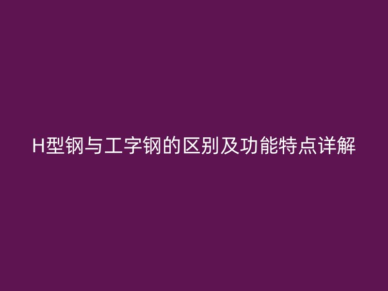 H型鋼與工字鋼的區別及功能特點詳解