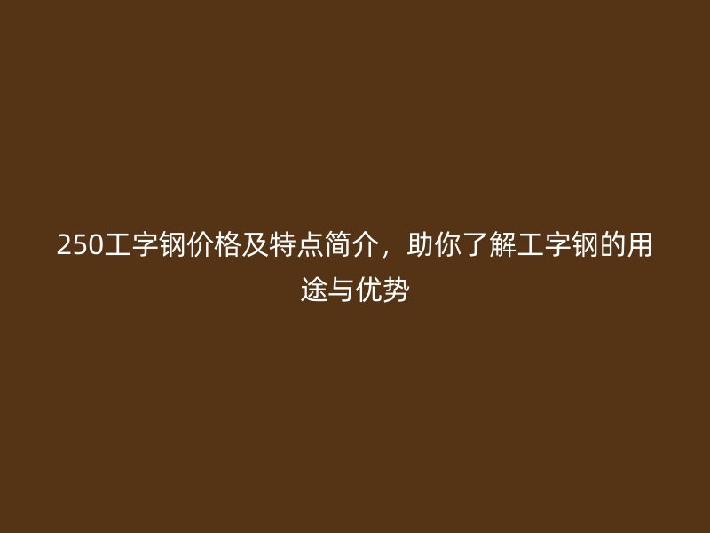 250工字鋼價格及特點簡介，助你了解工字鋼的用途與優勢