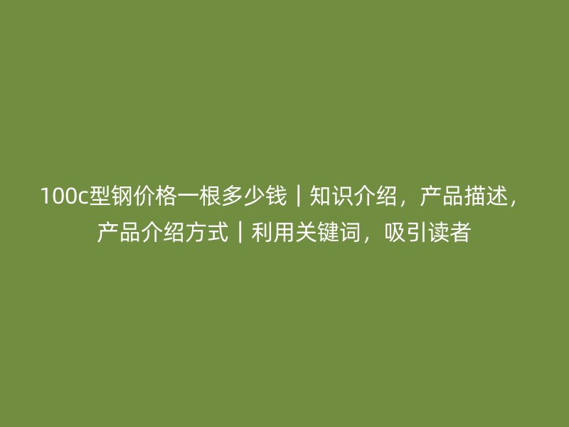100c型鋼價格一根多少錢｜知識介紹，產品描述，產品介紹方式｜利用關鍵詞，吸引讀者