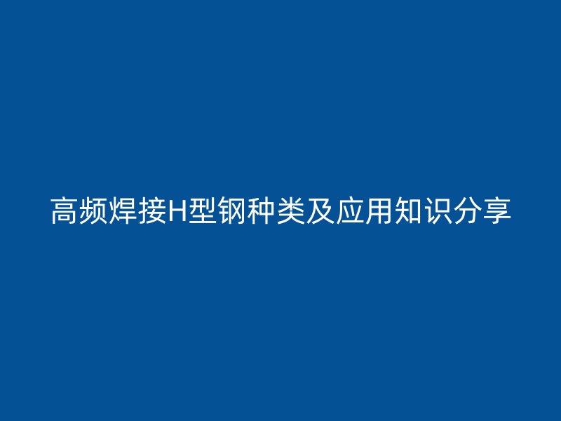 高頻焊接H型鋼種類及應(yīng)用知識分享