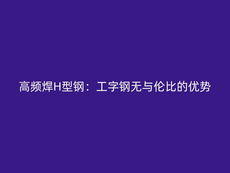 高頻焊H型鋼：工字鋼無與倫比的優(yōu)勢(shì)