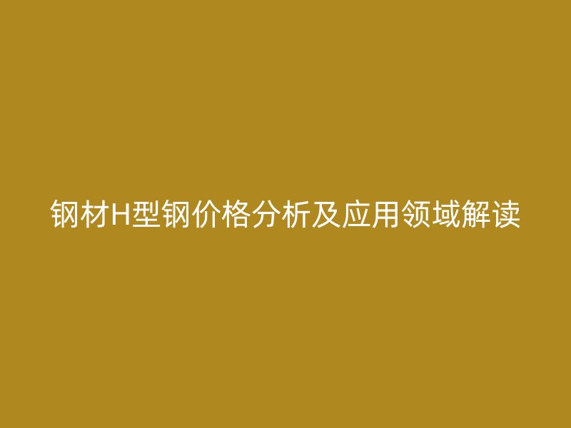 鋼材H型鋼價(jià)格分析及應(yīng)用領(lǐng)域解讀