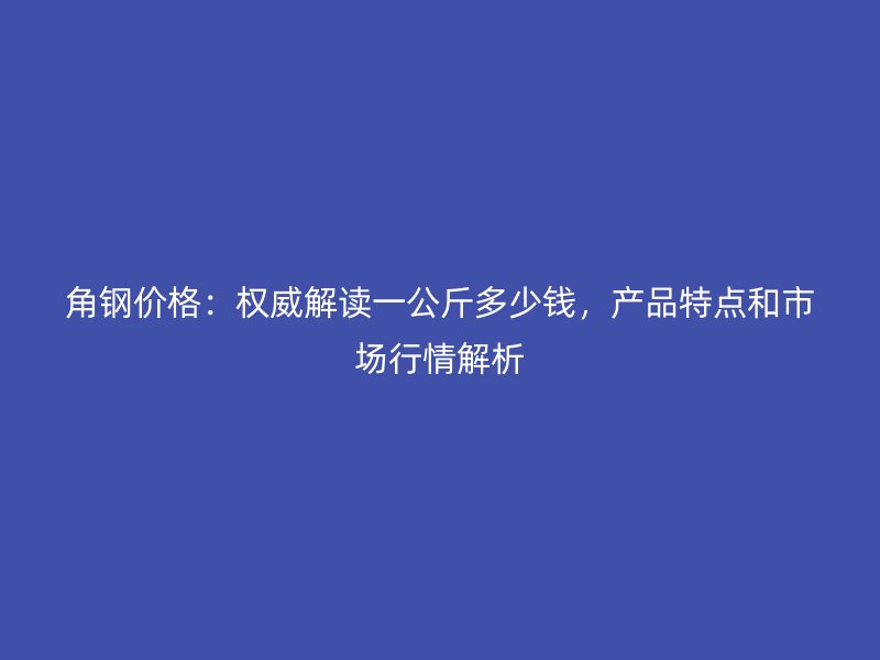 角鋼價格：權威解讀一公斤多少錢，產品特點和市場行情解析