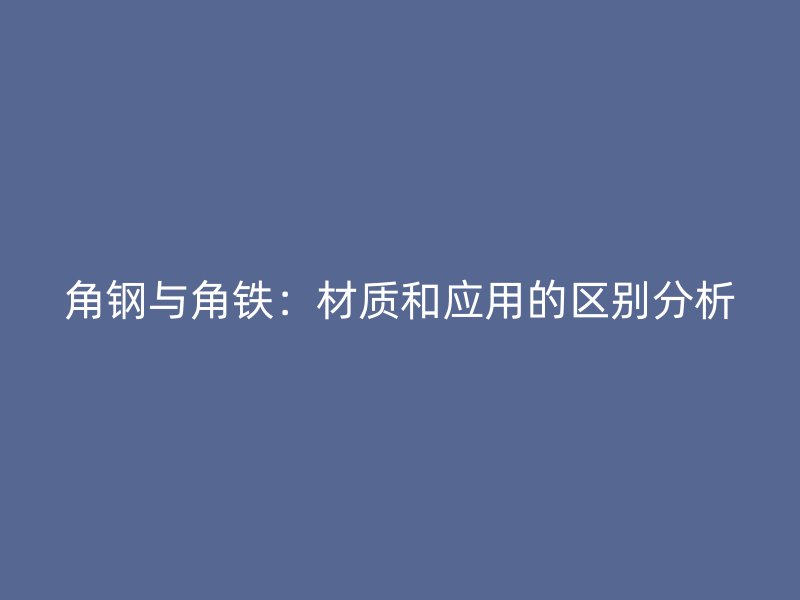 角鋼與角鐵：材質和應用的區別分析