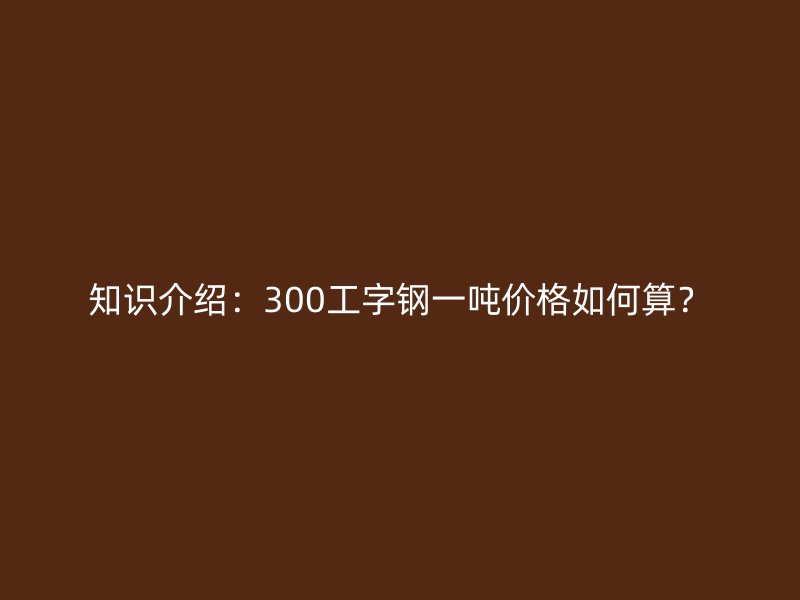 知識介紹：300工字鋼一噸價(jià)格如何算？