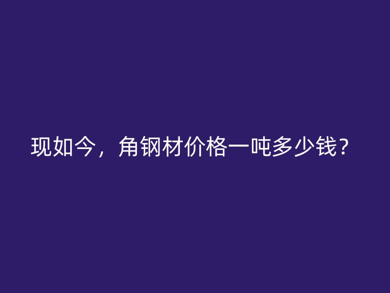 現如今，角鋼材價格一噸多少錢？