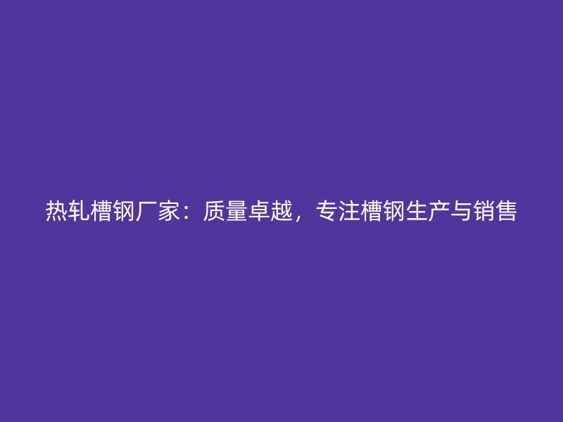 熱軋槽鋼廠家：質量卓越，專注槽鋼生產與銷售