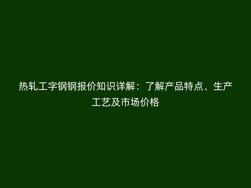 熱軋工字鋼鋼報(bào)價(jià)知識(shí)詳解：了解產(chǎn)品特點(diǎn)、生產(chǎn)工藝及市場(chǎng)價(jià)格