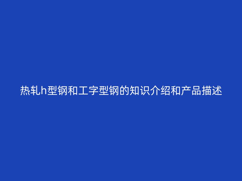 熱軋h型鋼和工字型鋼的知識介紹和產品描述