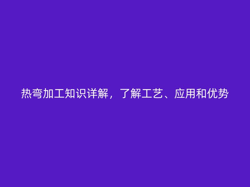 熱彎加工知識詳解，了解工藝、應用和優勢