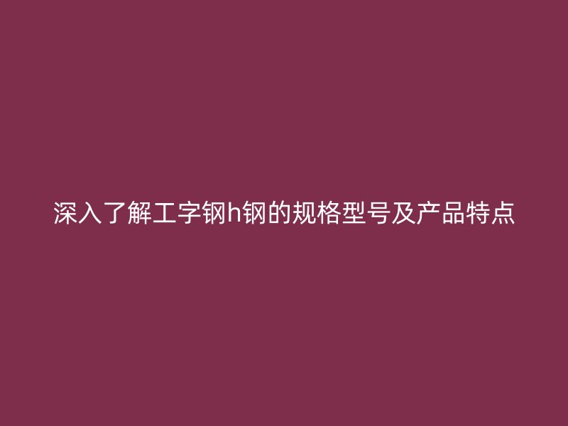 深入了解工字鋼h鋼的規格型號及產品特點