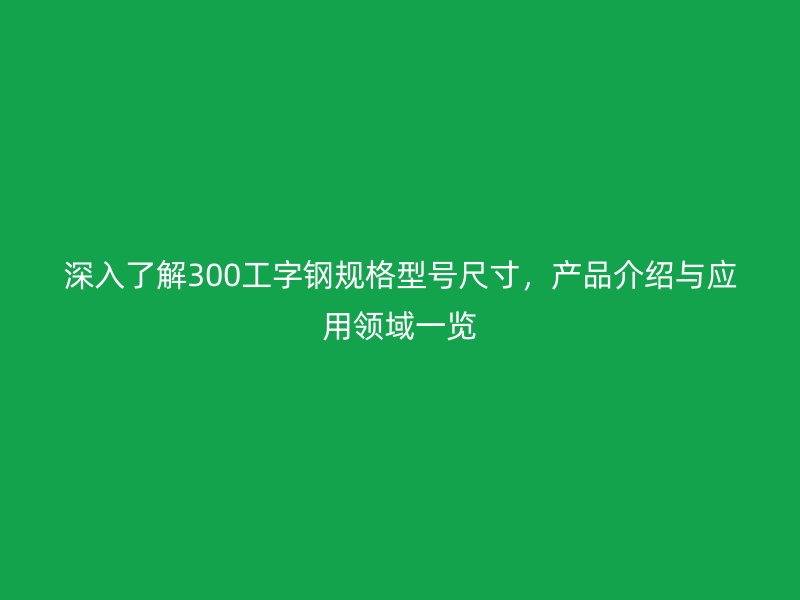 深入了解300工字鋼規(guī)格型號尺寸，產品介紹與應用領域一覽