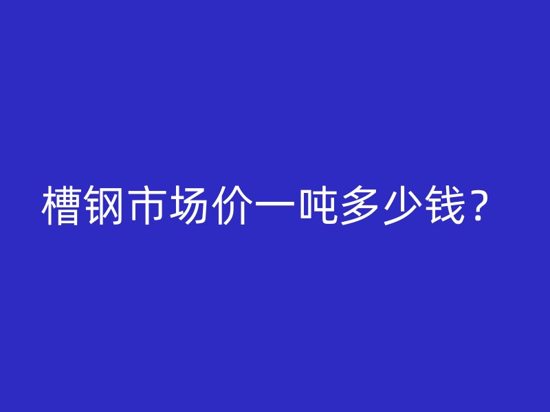 槽鋼市場價一噸多少錢？