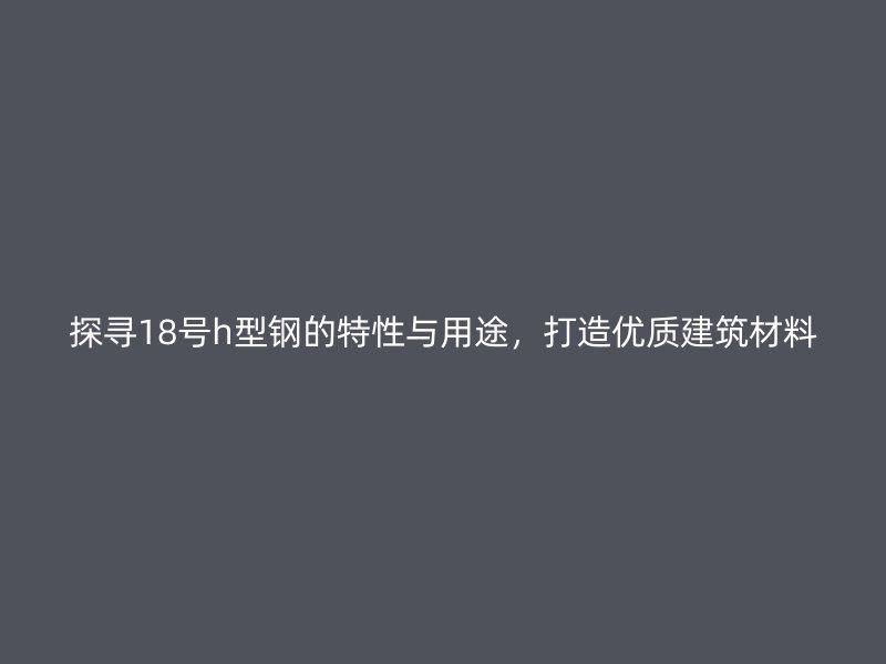 探尋18號h型鋼的特性與用途，打造優(yōu)質(zhì)建筑材料