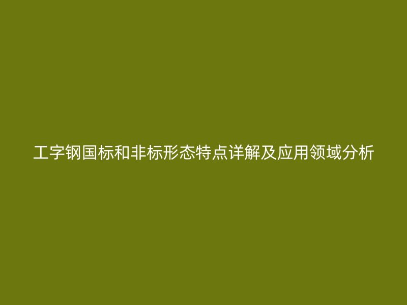 工字鋼國(guó)標(biāo)和非標(biāo)形態(tài)特點(diǎn)詳解及應(yīng)用領(lǐng)域分析