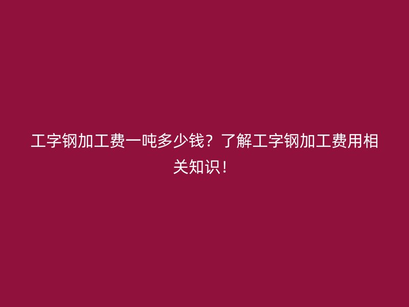 工字鋼加工費一噸多少錢？了解工字鋼加工費用相關知識！
