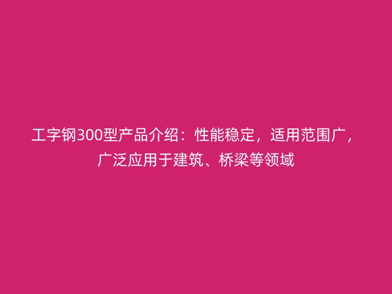 工字鋼300型產品介紹：性能穩定，適用范圍廣，廣泛應用于建筑、橋梁等領域