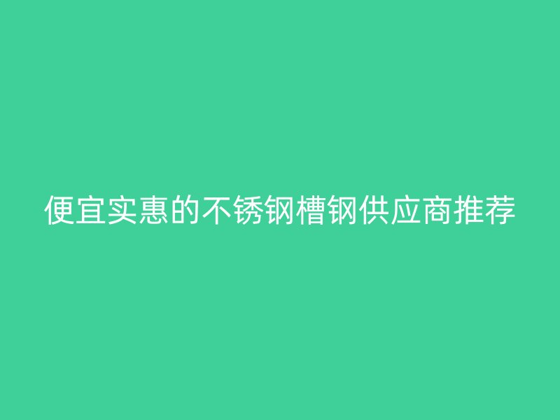 便宜實惠的不銹鋼槽鋼供應商推薦
