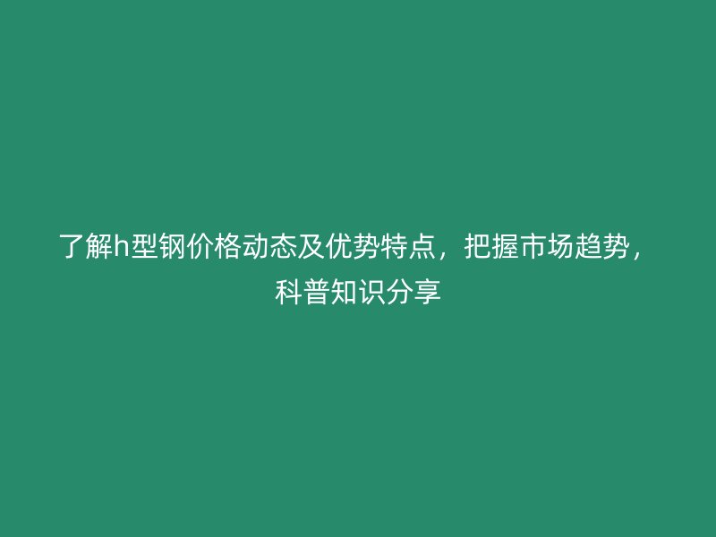 了解h型鋼價格動態及優勢特點，把握市場趨勢，科普知識分享