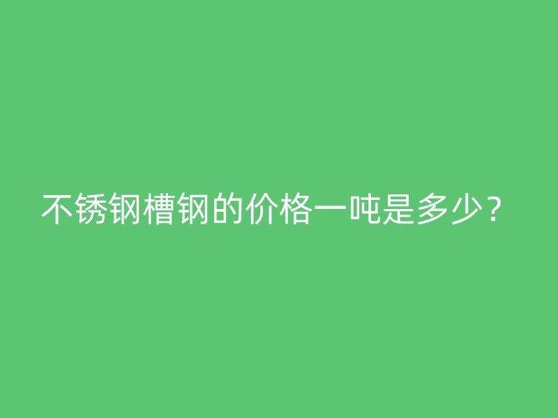 不銹鋼槽鋼的價格一噸是多少？