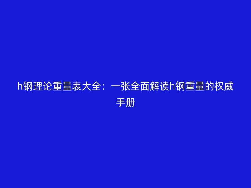 h鋼理論重量表大全:一張全面解讀h鋼重量的權威手冊