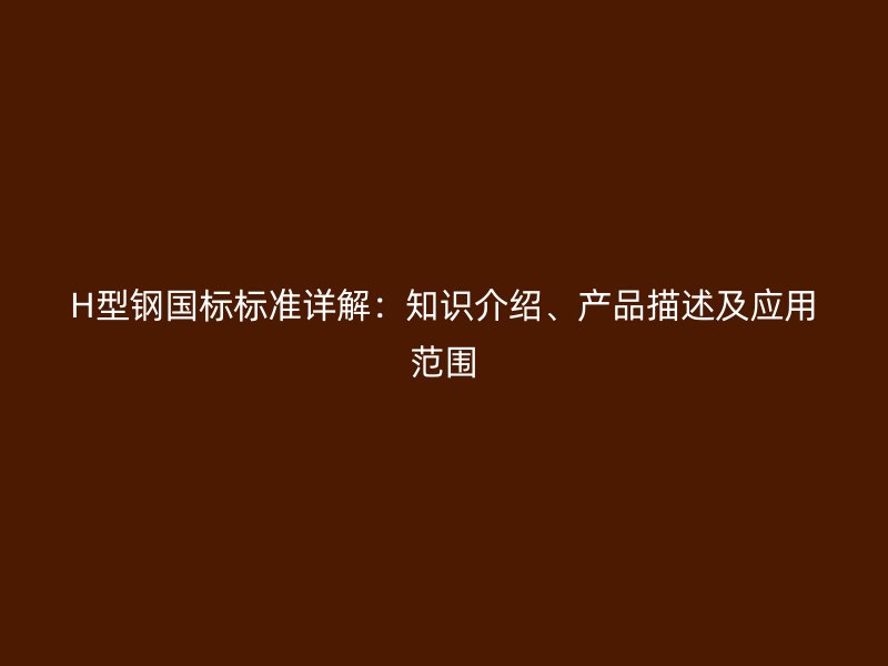 H型鋼國標(biāo)標(biāo)準(zhǔn)詳解：知識介紹、產(chǎn)品描述及應(yīng)用范圍