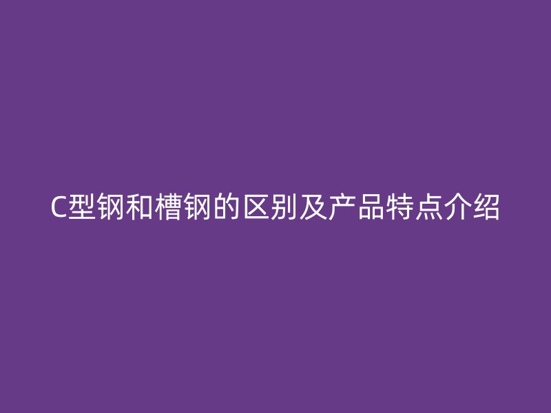 C型鋼和槽鋼的區別及產品特點介紹