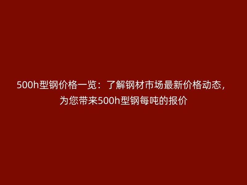 500h型鋼價格一覽：了解鋼材市場最新價格動態，為您帶來500h型鋼每噸的報價