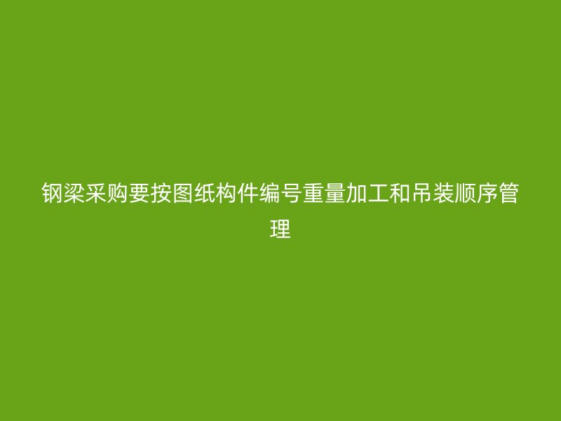 鋼梁采購要按圖紙構件編號重量加工和吊裝順序管理