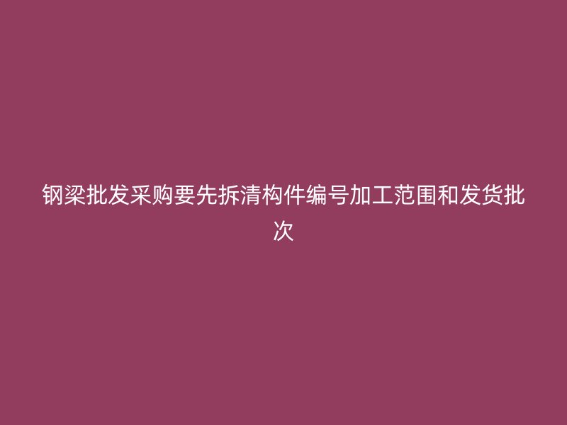 鋼梁批發采購要先拆清構件編號加工范圍和發貨批次
