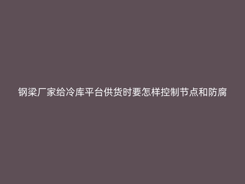 鋼梁廠家給冷庫平臺供貨時要怎樣控制節點和防腐