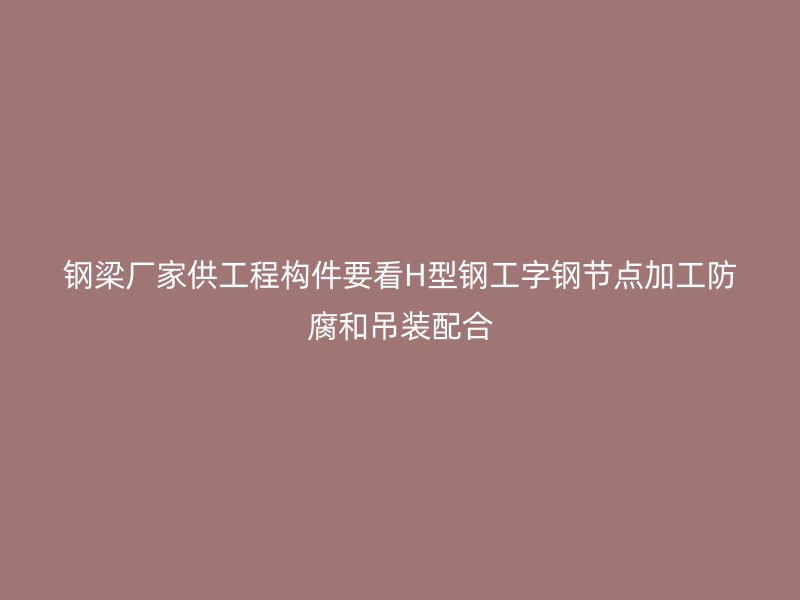 鋼梁廠家供工程構件要看H型鋼工字鋼節點加工防腐和吊裝配合